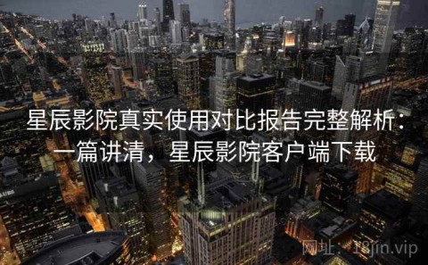 星辰影院真实使用对比报告完整解析：一篇讲清，星辰影院客户端下载