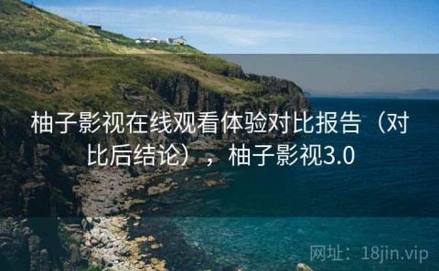 柚子影视在线观看体验对比报告（对比后结论），柚子影视3.0
