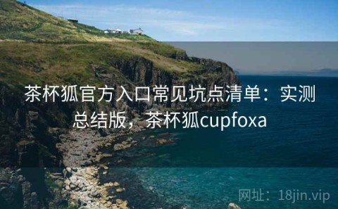 茶杯狐官方入口常见坑点清单：实测总结版，茶杯狐cupfoxa