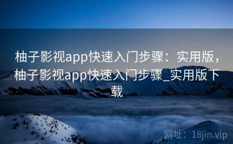 柚子影视app快速入门步骤：实用版，柚子影视app快速入门步骤_实用版下载