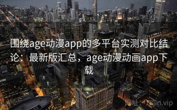 围绕age动漫app的多平台实测对比结论：最新版汇总，age动漫动画app下载