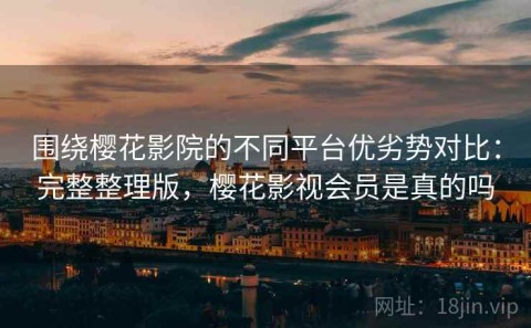 围绕樱花影院的不同平台优劣势对比：完整整理版，樱花影视会员是真的吗