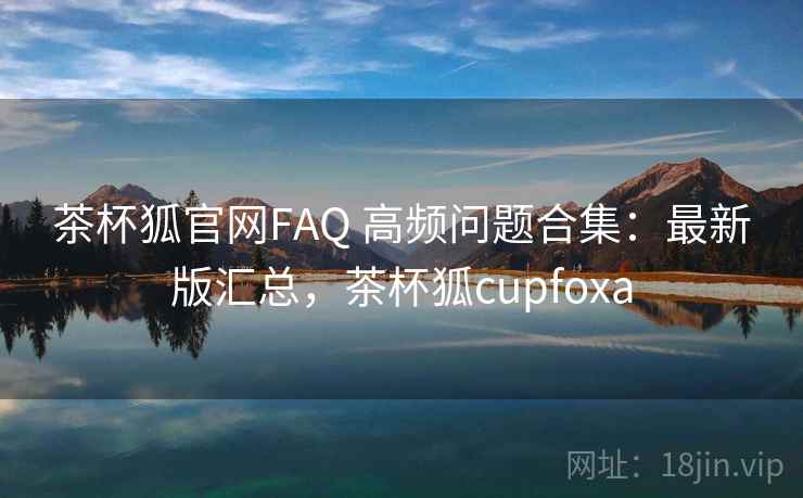 茶杯狐官网FAQ 高频问题合集：最新版汇总，茶杯狐cupfoxa