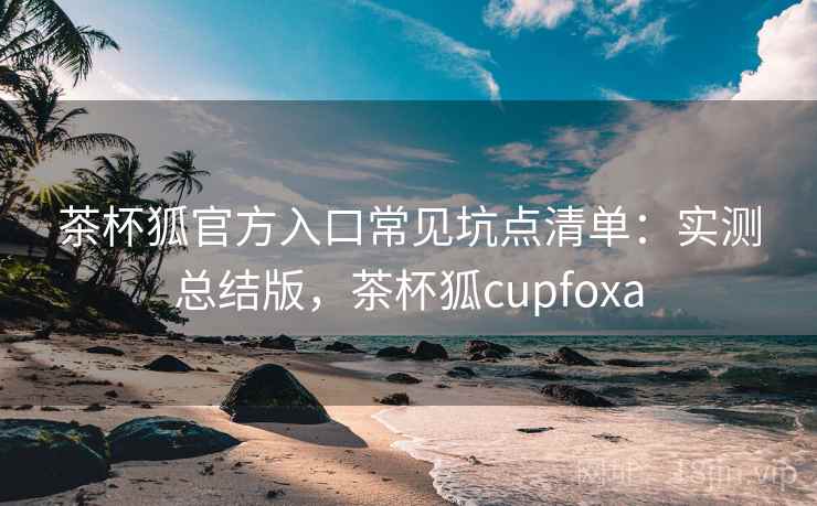茶杯狐官方入口常见坑点清单：实测总结版，茶杯狐cupfoxa