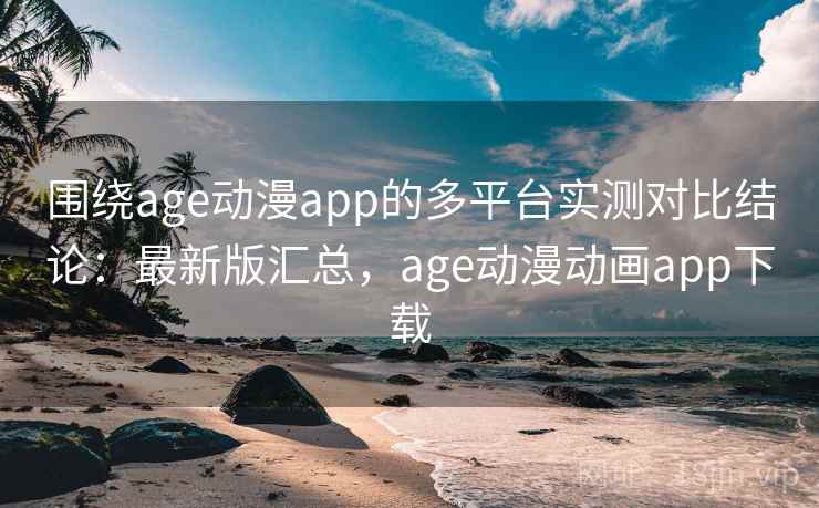 围绕age动漫app的多平台实测对比结论：最新版汇总，age动漫动画app下载