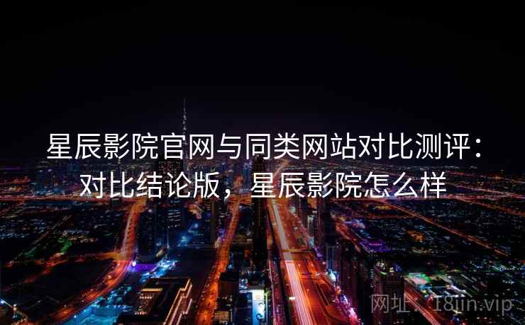 星辰影院官网与同类网站对比测评：对比结论版，星辰影院怎么样