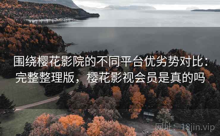 围绕樱花影院的不同平台优劣势对比：完整整理版，樱花影视会员是真的吗