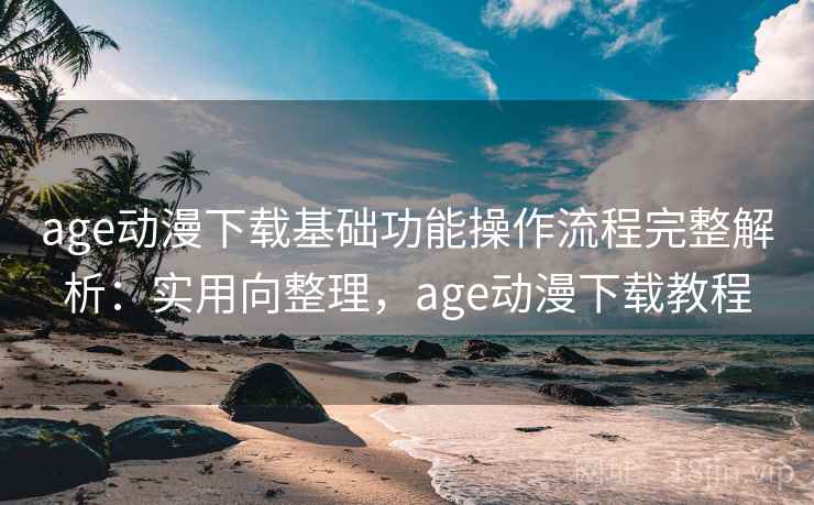 age动漫下载基础功能操作流程完整解析：实用向整理，age动漫下载教程