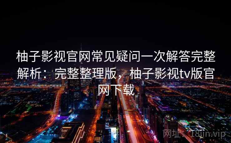 柚子影视官网常见疑问一次解答完整解析：完整整理版，柚子影视tv版官网下载